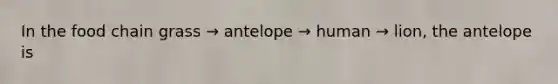 In the food chain grass → antelope → human → lion, the antelope is