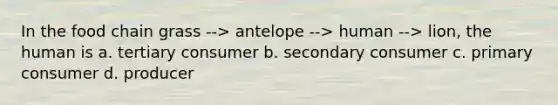 In the food chain grass --> antelope --> human --> lion, the human is a. tertiary consumer b. secondary consumer c. primary consumer d. producer