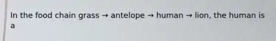 In the food chain grass → antelope → human → lion, the human is a