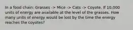 In a food chain: Grasses -> Mice -> Cats -> Coyote. If 10,000 units of energy are available at the level of the grasses. How many units of energy would be lost by the time the energy reaches the coyotes?