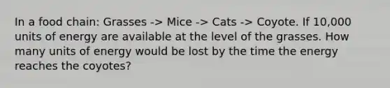 In a food chain: Grasses -> Mice -> Cats -> Coyote. If 10,000 units of energy are available at the level of the grasses. How many units of energy would be lost by the time the energy reaches the coyotes?