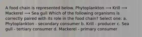 A food chain is represented below. Phytoplankton ⟶ Krill ⟶ Mackerel ⟶ Sea gull Which of the following organisms is correctly paired with its role in the food chain? Select one: a. Phytoplankton - secondary consumer b. Krill - producer c. Sea gull - tertiary consumer d. Mackerel - primary consumer