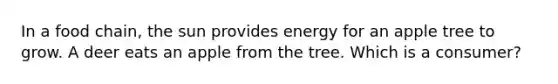 In a food chain, the sun provides energy for an apple tree to grow. A deer eats an apple from the tree. Which is a consumer?