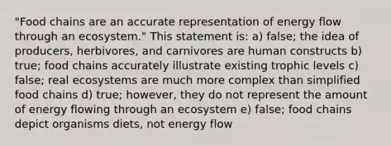 "Food chains are an accurate representation of energy flow through an ecosystem." This statement is: a) false; the idea of producers, herbivores, and carnivores are human constructs b) true; food chains accurately illustrate existing trophic levels c) false; real ecosystems are much more complex than simplified food chains d) true; however, they do not represent the amount of energy flowing through an ecosystem e) false; food chains depict organisms diets, not energy flow