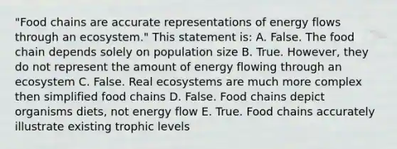 "Food chains are accurate representations of energy flows through an ecosystem." This statement is: A. False. The food chain depends solely on population size B. True. However, they do not represent the amount of energy flowing through an ecosystem C. False. Real ecosystems are much more complex then simplified food chains D. False. Food chains depict organisms diets, not energy flow E. True. Food chains accurately illustrate existing trophic levels