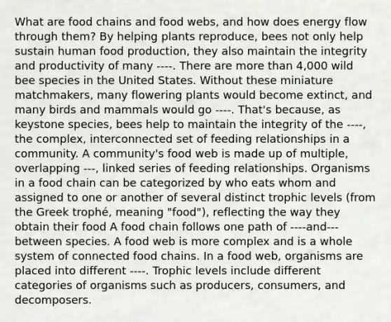 What are food chains and food webs, and how does energy flow through them? By helping plants reproduce, bees not only help sustain human food production, they also maintain the integrity and productivity of many ----. There are more than 4,000 wild bee species in the United States. Without these miniature matchmakers, many flowering plants would become extinct, and many birds and mammals would go ----. That's because, as keystone species, bees help to maintain the integrity of the ----, the complex, interconnected set of feeding relationships in a community. A community's food web is made up of multiple, overlapping ---, linked series of feeding relationships. Organisms in a food chain can be categorized by who eats whom and assigned to one or another of several distinct trophic levels (from the Greek trophé, meaning "food"), reflecting the way they obtain their food A food chain follows one path of ----and---between species. A food web is more complex and is a whole system of connected food chains. In a food web, organisms are placed into different ----. Trophic levels include different categories of organisms such as producers, consumers, and decomposers.