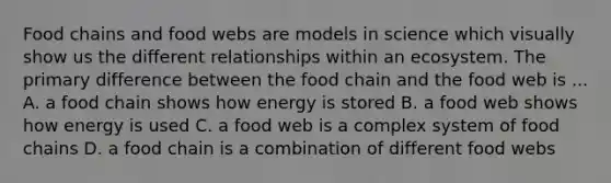 Food chains and food webs are models in science which visually show us the different relationships within an ecosystem. The primary difference between the food chain and the food web is ... A. a food chain shows how energy is stored B. a food web shows how energy is used C. a food web is a complex system of food chains D. a food chain is a combination of different food webs