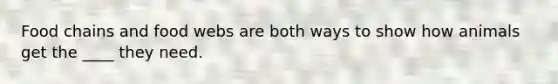 Food chains and food webs are both ways to show how animals get the ____ they need.