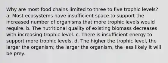 Why are most food chains limited to three to five trophic levels? a. Most ecosystems have insufficient space to support the increased number of organisms that more trophic levels would require. b. The nutritional quality of existing biomass decreases with increasing trophic level. c. There is insufficient energy to support more trophic levels. d. The higher the trophic level, the larger the organism; the larger the organism, the less likely it will be prey.