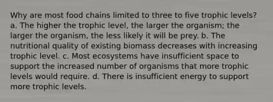 Why are most food chains limited to three to five trophic levels? a. The higher the trophic level, the larger the organism; the larger the organism, the less likely it will be prey. b. The nutritional quality of existing biomass decreases with increasing trophic level. c. Most ecosystems have insufficient space to support the increased number of organisms that more trophic levels would require. d. There is insufficient energy to support more trophic levels.