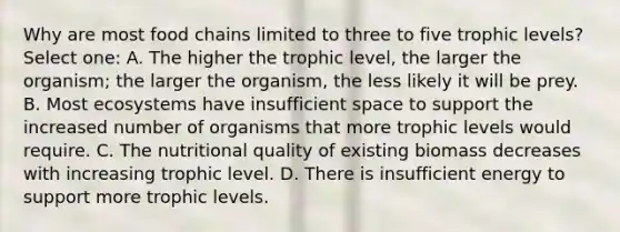 Why are most food chains limited to three to five trophic levels? Select one: A. The higher the trophic level, the larger the organism; the larger the organism, the less likely it will be prey. B. Most ecosystems have insufficient space to support the increased number of organisms that more trophic levels would require. C. The nutritional quality of existing biomass decreases with increasing trophic level. D. There is insufficient energy to support more trophic levels.