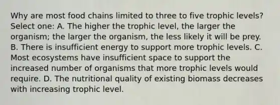 Why are most food chains limited to three to five trophic levels? Select one: A. The higher the trophic level, the larger the organism; the larger the organism, the less likely it will be prey. B. There is insufficient energy to support more trophic levels. C. Most ecosystems have insufficient space to support the increased number of organisms that more trophic levels would require. D. The nutritional quality of existing biomass decreases with increasing trophic level.