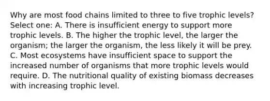 Why are most food chains limited to three to five trophic levels? Select one: A. There is insufficient energy to support more trophic levels. B. The higher the trophic level, the larger the organism; the larger the organism, the less likely it will be prey. C. Most ecosystems have insufficient space to support the increased number of organisms that more trophic levels would require. D. The nutritional quality of existing biomass decreases with increasing trophic level.