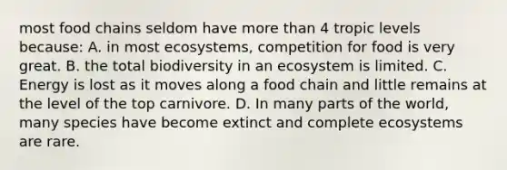 most food chains seldom have more than 4 tropic levels because: A. in most ecosystems, competition for food is very great. B. the total biodiversity in an ecosystem is limited. C. Energy is lost as it moves along a food chain and little remains at the level of the top carnivore. D. In many parts of the world, many species have become extinct and complete ecosystems are rare.