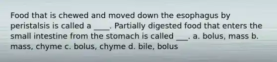 Food that is chewed and moved down the esophagus by peristalsis is called a ____. Partially digested food that enters the small intestine from the stomach is called ___. a. bolus, mass b. mass, chyme c. bolus, chyme d. bile, bolus