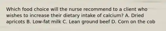 Which food choice will the nurse recommend to a client who wishes to increase their dietary intake of calcium? A. Dried apricots B. Low-fat milk C. Lean ground beef D. Corn on the cob