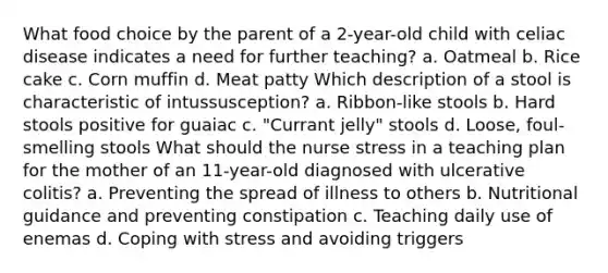 What food choice by the parent of a 2-year-old child with celiac disease indicates a need for further teaching? a. Oatmeal b. Rice cake c. Corn muffin d. Meat patty Which description of a stool is characteristic of intussusception? a. Ribbon-like stools b. Hard stools positive for guaiac c. "Currant jelly" stools d. Loose, foul-smelling stools What should the nurse stress in a teaching plan for the mother of an 11-year-old diagnosed with ulcerative colitis? a. Preventing the spread of illness to others b. Nutritional guidance and preventing constipation c. Teaching daily use of enemas d. Coping with stress and avoiding triggers