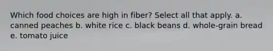 Which food choices are high in fiber? Select all that apply. a. canned peaches b. white rice c. black beans d. whole-grain bread e. tomato juice