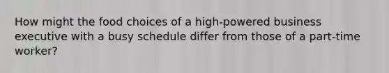 How might the food choices of a high-powered business executive with a busy schedule differ from those of a part-time worker?