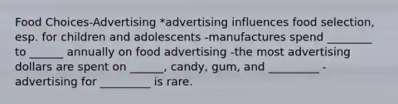 Food Choices-Advertising *advertising influences food selection, esp. for children and adolescents -manufactures spend ________ to ______ annually on food advertising -the most advertising dollars are spent on ______, candy, gum, and _________ -advertising for _________ is rare.