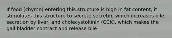 If food (chyme) entering this structure is high in fat content, it stimulates this structure to secrete secretin, which increases bile secretion by liver, and cholecystokinin (CCK), which makes the gall bladder contract and release bile