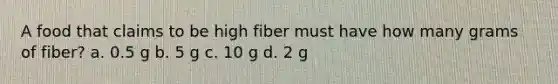 A food that claims to be high fiber must have how many grams of fiber? a. 0.5 g b. 5 g c. 10 g d. 2 g