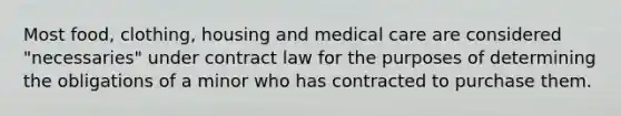 Most food, clothing, housing and medical care are considered "necessaries" under contract law for the purposes of determining the obligations of a minor who has contracted to purchase them.