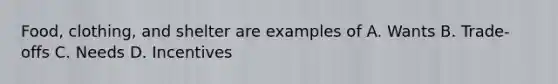 Food, clothing, and shelter are examples of A. Wants B. Trade-offs C. Needs D. Incentives