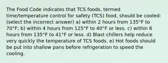 The Food Code indicates that TCS foods, termed time/temperature control for safety (TCS) food, should be cooled: (select the incorrect answer) a) within 2 hours from 135°F to 70°F; b) within 4 hours from 125°F to 40°F or less. c) within 6 hours from 135°F to 41°F or less. d) Blast chillers help reduce very quickly the temperature of TCS foods. e) Hot foods should be put into shallow pans before refrigeration to speed the cooling.