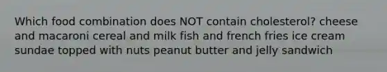 Which food combination does NOT contain cholesterol? cheese and macaroni cereal and milk fish and french fries ice cream sundae topped with nuts peanut butter and jelly sandwich