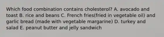 Which food combination contains cholesterol? A. avocado and toast B. rice and beans C. French fries(fried in vegetable oil) and garlic bread (made with vegetable margarine) D. turkey and salad E. peanut butter and jelly sandwich