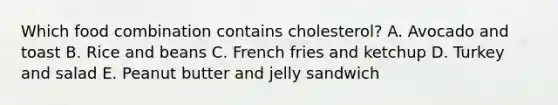 Which food combination contains cholesterol? A. Avocado and toast B. Rice and beans C. French fries and ketchup D. Turkey and salad E. Peanut butter and jelly sandwich