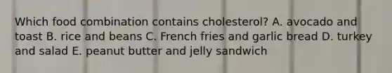 Which food combination contains cholesterol? A. avocado and toast B. rice and beans C. French fries and garlic bread D. turkey and salad E. peanut butter and jelly sandwich