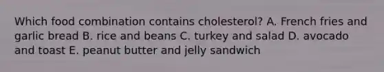 Which food combination contains cholesterol? A. French fries and garlic bread B. rice and beans C. turkey and salad D. avocado and toast E. peanut butter and jelly sandwich