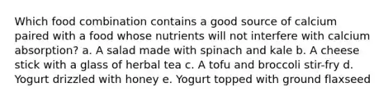 Which food combination contains a good source of calcium paired with a food whose nutrients will not interfere with calcium absorption? a. A salad made with spinach and kale b. A cheese stick with a glass of herbal tea c. A tofu and broccoli stir-fry d. Yogurt drizzled with honey e. Yogurt topped with ground flaxseed