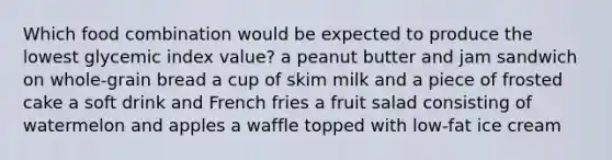 Which food combination would be expected to produce the lowest glycemic index value? a peanut butter and jam sandwich on whole-grain bread a cup of skim milk and a piece of frosted cake a soft drink and French fries a fruit salad consisting of watermelon and apples a waffle topped with low-fat ice cream