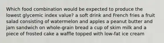 Which food combination would be expected to produce the lowest glycemic index value? a soft drink and French fries a fruit salad consisting of watermelon and apples a peanut butter and jam sandwich on whole-grain bread a cup of skim milk and a piece of frosted cake a waffle topped with low-fat ice cream