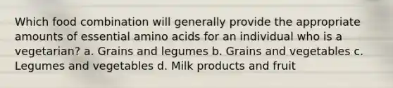 Which food combination will generally provide the appropriate amounts of essential amino acids for an individual who is a vegetarian? a. Grains and legumes b. Grains and vegetables c. Legumes and vegetables d. Milk products and fruit