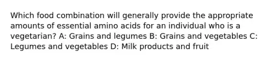 Which food combination will generally provide the appropriate amounts of essential amino acids for an individual who is a vegetarian? A: Grains and legumes B: Grains and vegetables C: Legumes and vegetables D: Milk products and fruit