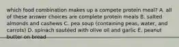 which food combination makes up a compete protein meal? A. all of these answer choices are complete protein meals B. salted almonds and cashews C. pea soup (containing peas, water, and carrots) D. spinach sautéed with olive oil and garlic E. peanut butter on bread