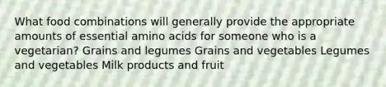 What food combinations will generally provide the appropriate amounts of essential amino acids for someone who is a vegetarian? Grains and legumes Grains and vegetables Legumes and vegetables Milk products and fruit