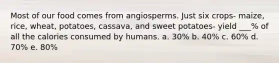 Most of our food comes from angiosperms. Just six crops- maize, rice, wheat, potatoes, cassava, and sweet potatoes- yield ___% of all the calories consumed by humans. a. 30% b. 40% c. 60% d. 70% e. 80%