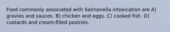 Food commonly associated with Salmonella intoxication are A) gravies and sauces. B) chicken and eggs. C) cooked fish. D) custards and cream-filled pastries.