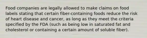 Food companies are legally allowed to make claims on food labels stating that certain fiber-containing foods reduce the risk of heart disease and cancer, as long as they meet the criteria specified by the FDA (such as being low in saturated fat and cholesterol or containing a certain amount of soluble fiber).