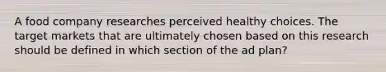 A food company researches perceived healthy choices. The target markets that are ultimately chosen based on this research should be defined in which section of the ad plan?