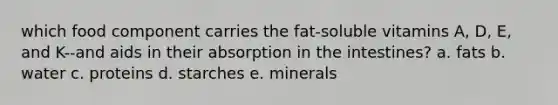 which food component carries the fat-soluble vitamins A, D, E, and K--and aids in their absorption in the intestines? a. fats b. water c. proteins d. starches e. minerals