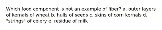 Which food component is not an example of fiber? a. outer layers of kernals of wheat b. hulls of seeds c. skins of corn kernals d. "strings" of celery e. residue of milk