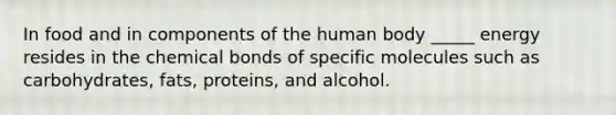 In food and in components of the human body _____ energy resides in the chemical bonds of specific molecules such as carbohydrates, fats, proteins, and alcohol.