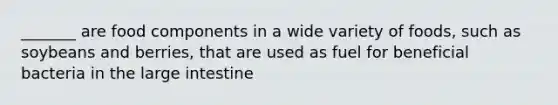 _______ are food components in a wide variety of foods, such as soybeans and berries, that are used as fuel for beneficial bacteria in the large intestine