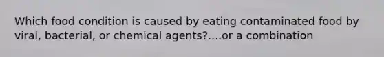 Which food condition is caused by eating contaminated food by viral, bacterial, or chemical agents?....or a combination